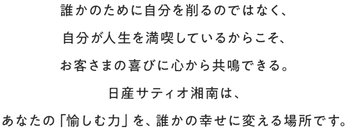 誰かのために自分を削るのではなく、自分が人生を満喫しているからこそ、お客様の喜びに心から共鳴できる。日産サティオ湘南は、あなたの「愉しむ力」を、誰かの幸せに変える場所です。
